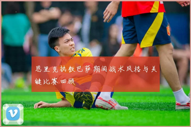 恩里克执教巴萨期间战术风格与关键比赛回顾