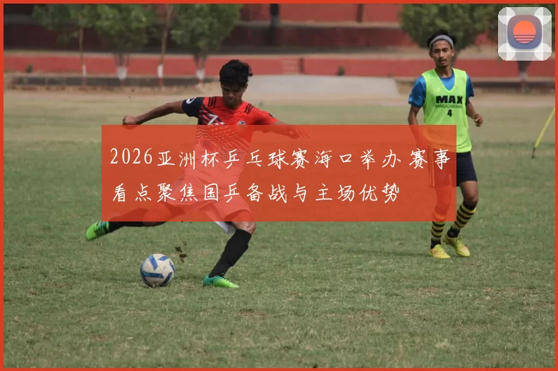 2026亚洲杯乒乓球赛海口举办 赛事看点聚焦国乒备战与主场优势