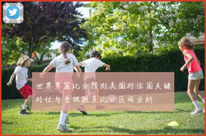 世界男篮比分预测美国对法国关键对位与晋级胜负比分区间分析