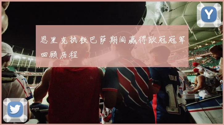 恩里克执教巴萨期间赢得欧冠冠军回顾历程