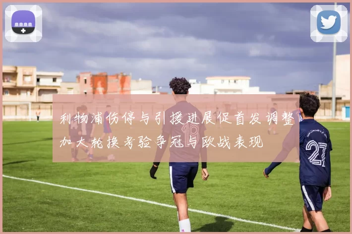 利物浦伤停与引援进展促首发调整加大轮换考验争冠与欧战表现