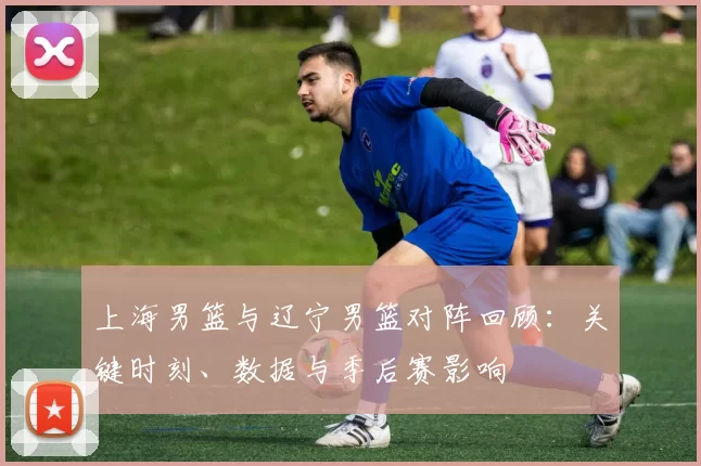 上海男篮与辽宁男篮对阵回顾：关键时刻、数据与季后赛影响