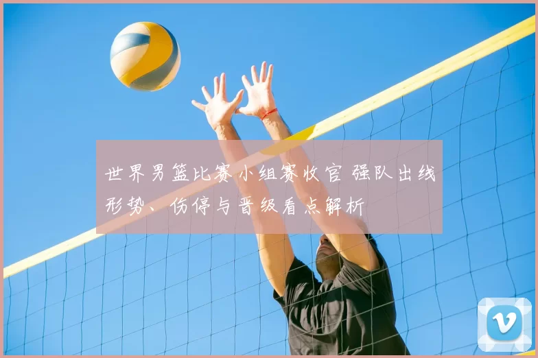 世界男篮比赛小组赛收官 强队出线形势、伤停与晋级看点解析