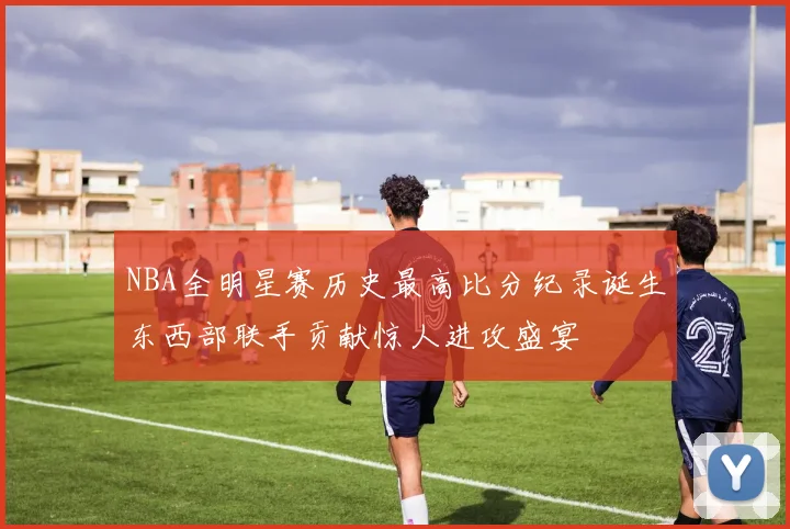 NBA全明星赛历史最高比分纪录诞生东西部联手贡献惊人进攻盛宴