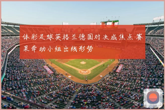 体彩足球英格兰德国对决成焦点 赛果牵动小组出线形势