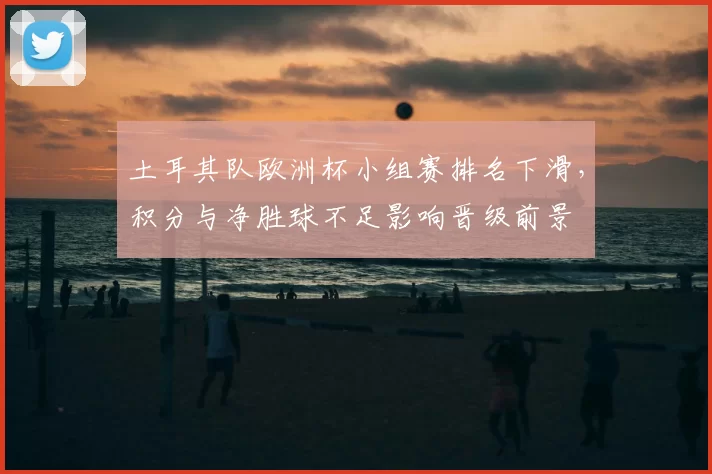 土耳其队欧洲杯小组赛排名下滑，积分与净胜球不足影响晋级前景
