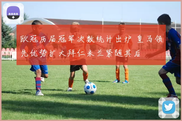 欧冠历届冠军次数统计出炉 皇马领先优势扩大拜仁米兰紧随其后