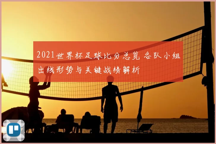 2021世界杯足球比分总览 各队小组出线形势与关键战绩解析