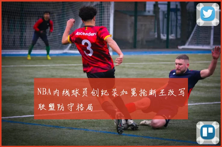 NBA内线球员创纪录加冕抢断王改写联盟防守格局
