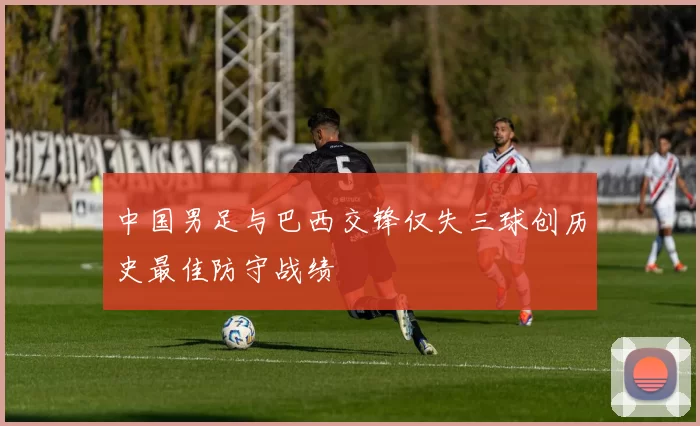 中国男足与巴西交锋仅失三球创历史最佳防守战绩