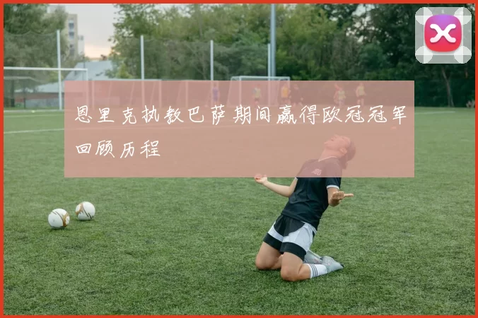 恩里克执教巴萨期间赢得欧冠冠军回顾历程