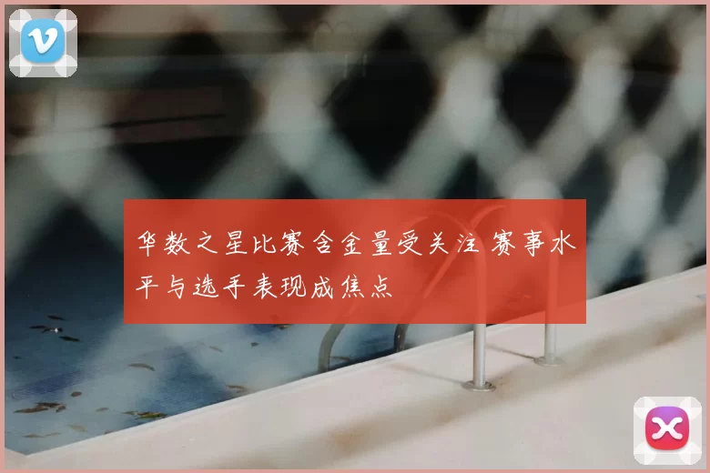 华数之星比赛含金量受关注 赛事水平与选手表现成焦点