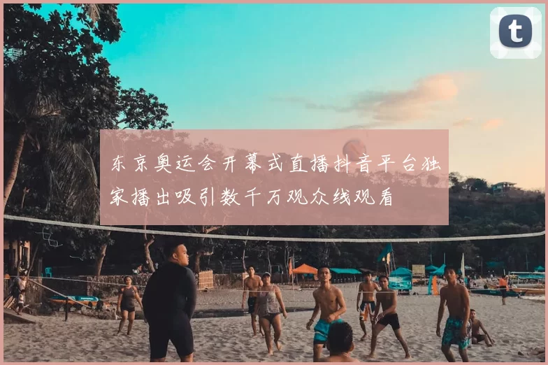 东京奥运会开幕式直播抖音平台独家播出吸引数千万观众线观看