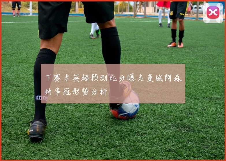 下赛季英超预测比分曝光曼城阿森纳争冠形势分析