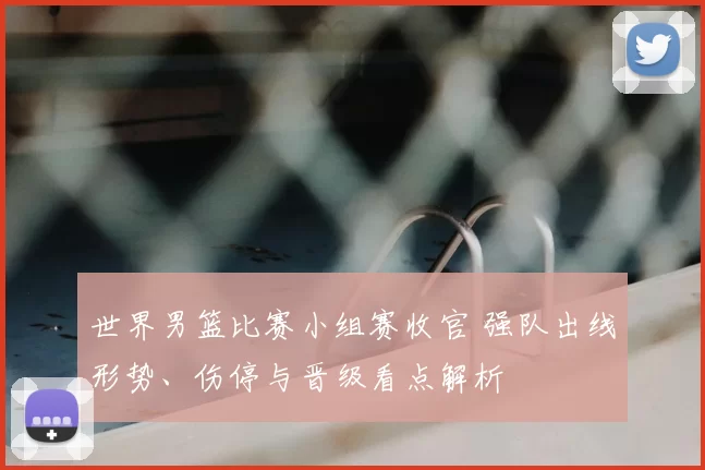 世界男篮比赛小组赛收官 强队出线形势、伤停与晋级看点解析