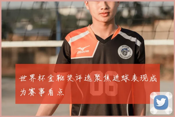 世界杯金靴奖评选聚焦进球表现成为赛事看点