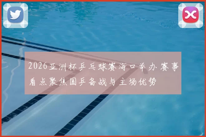 2026亚洲杯乒乓球赛海口举办 赛事看点聚焦国乒备战与主场优势