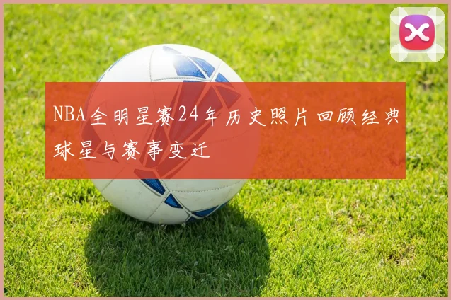 NBA全明星赛24年历史照片回顾经典球星与赛事变迁