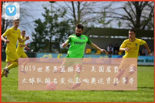 2019世界男篮排名：美国居首，亚太球队排名变化影响奥运资格争夺