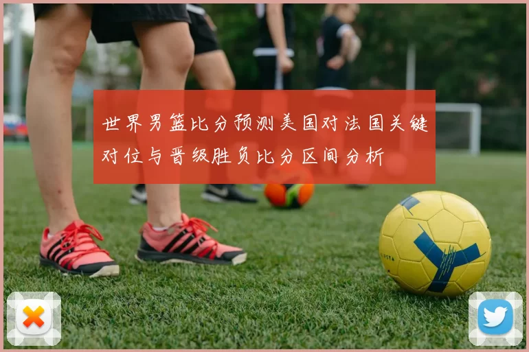 世界男篮比分预测美国对法国关键对位与晋级胜负比分区间分析