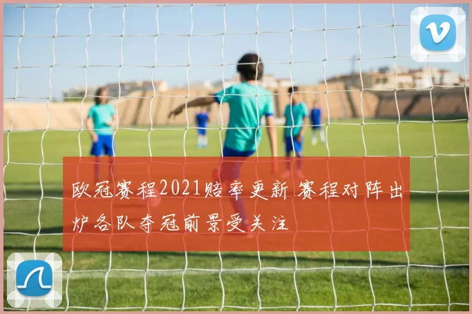 欧冠赛程2021赔率更新 赛程对阵出炉各队夺冠前景受关注