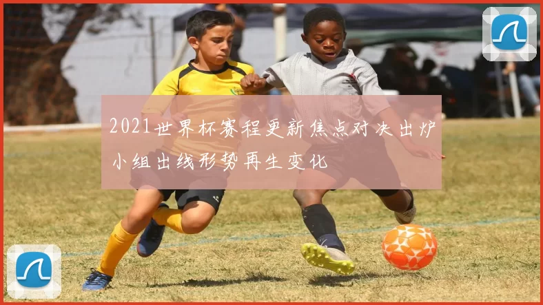 2021世界杯赛程更新焦点对决出炉小组出线形势再生变化