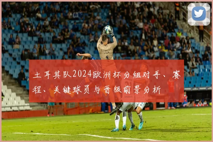 土耳其队2024欧洲杯分组对手、赛程、关键球员与晋级前景分析