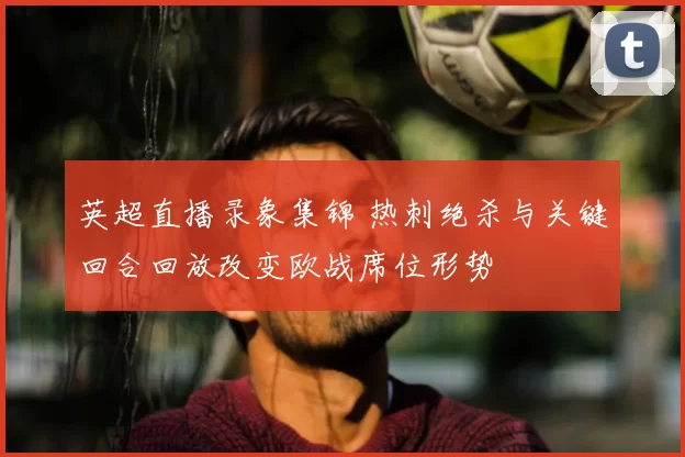 英超直播录象集锦 热刺绝杀与关键回合回放改变欧战席位形势