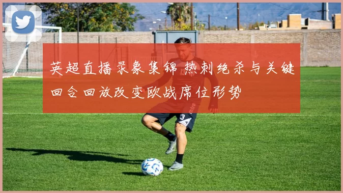 英超直播录象集锦 热刺绝杀与关键回合回放改变欧战席位形势