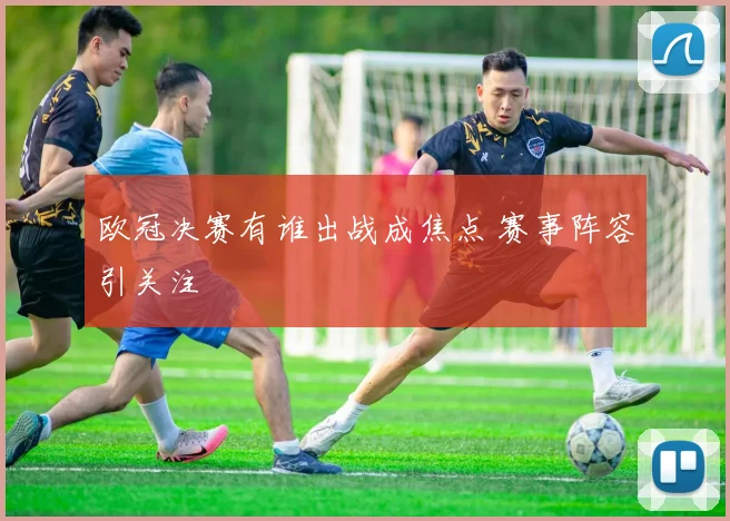 欧冠决赛有谁出战成焦点 赛事阵容引关注
