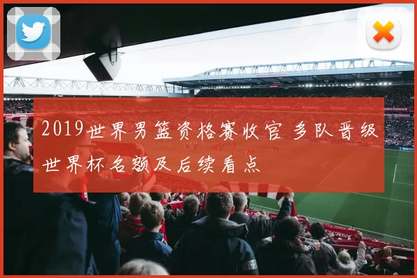 2019世界男篮资格赛收官 多队晋级世界杯名额及后续看点