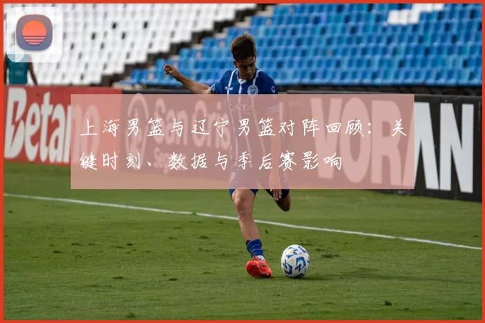 上海男篮与辽宁男篮对阵回顾：关键时刻、数据与季后赛影响