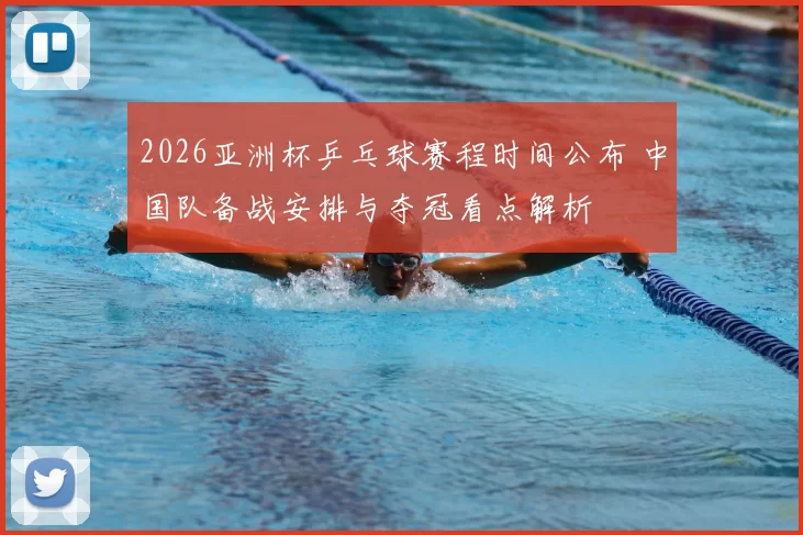 2026亚洲杯乒乓球赛程时间公布 中国队备战安排与夺冠看点解析
