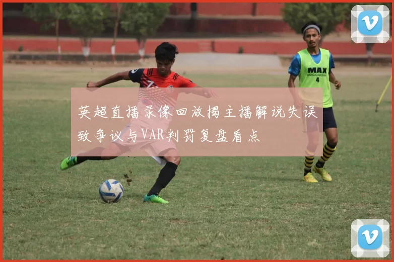 英超直播录像回放揭主播解说失误致争议与VAR判罚复盘看点
