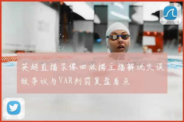 英超直播录像回放揭主播解说失误致争议与VAR判罚复盘看点