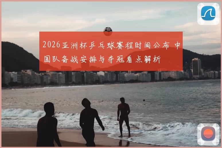 2026亚洲杯乒乓球赛程时间公布 中国队备战安排与夺冠看点解析